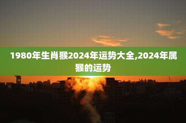 1980年生肖猴2024年运势大全,2024年属猴的运势