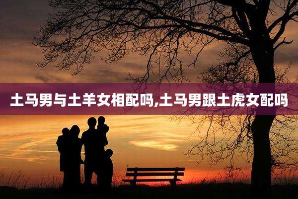 土马男与土羊女相配吗,土马男跟土虎女配吗