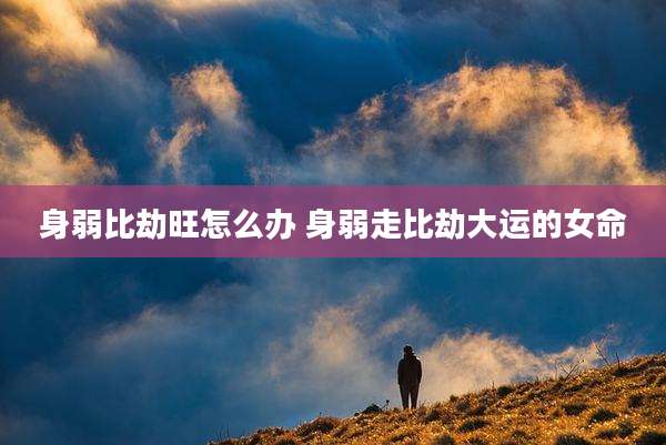 身弱比劫旺怎么办 身弱走比劫大运的女命