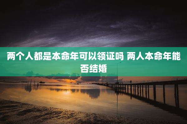 两个人都是本命年可以领证吗 两人本命年能否结婚