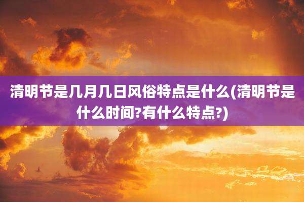 清明节是几月几日风俗特点是什么(清明节是什么时间?有什么特点?)
