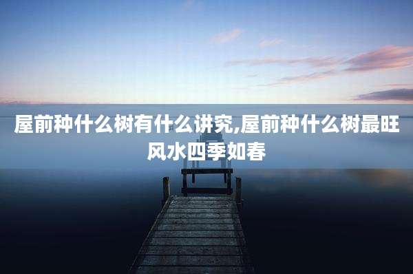 屋前种什么树有什么讲究,屋前种什么树最旺风水四季如春