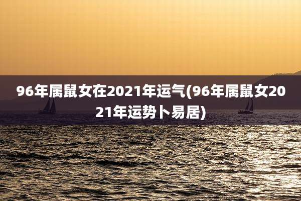 96年属鼠女在2021年运气(96年属鼠女2021年运势卜易居)
