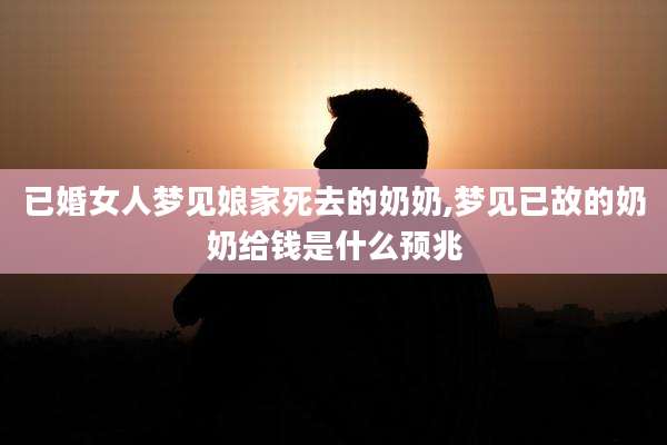 已婚女人梦见娘家死去的奶奶,梦见已故的奶奶给钱是什么预兆