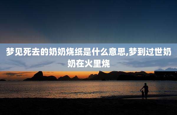 梦见死去的奶奶烧纸是什么意思,梦到过世奶奶在火里烧