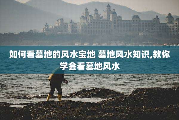 如何看墓地的风水宝地 墓地风水知识,教你学会看墓地风水