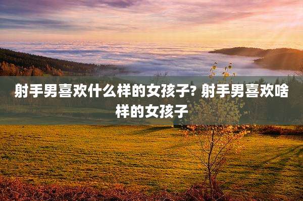 射手男喜欢什么样的女孩子? 射手男喜欢啥样的女孩子