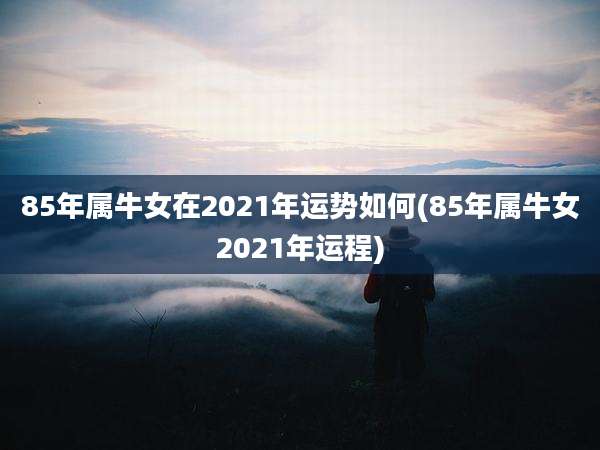 85年属牛女在2021年运势如何(85年属牛女2021年运程)
