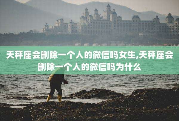 天秤座会删除一个人的微信吗女生,天秤座会删除一个人的微信吗为什么