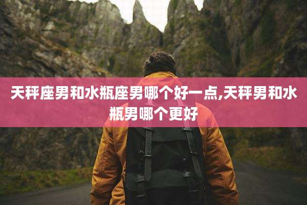 天秤座男和水瓶座男哪个好一点,天秤男和水瓶男哪个更好