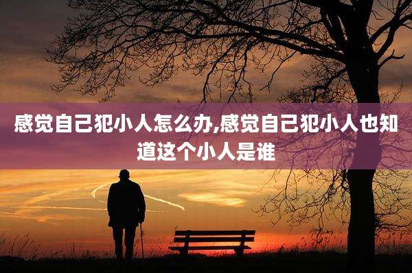 感觉自己犯小人怎么办,感觉自己犯小人也知道这个小人是谁