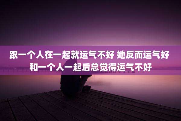 跟一个人在一起就运气不好 她反而运气好 和一个人一起后总觉得运气不好