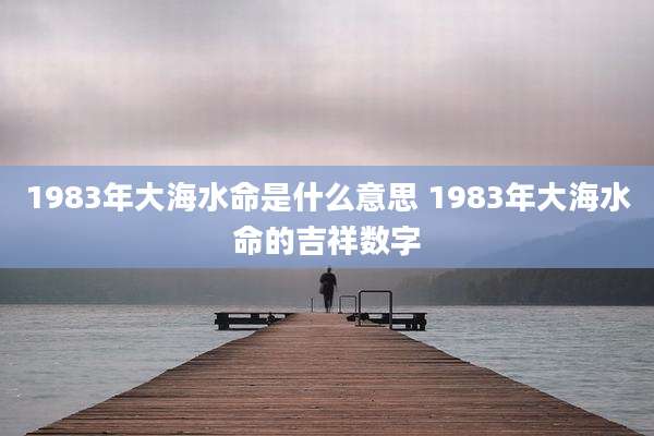 1983年大海水命是什么意思 1983年大海水命的吉祥数字