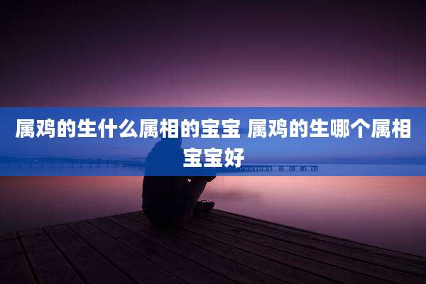 属鸡的生什么属相的宝宝 属鸡的生哪个属相宝宝好