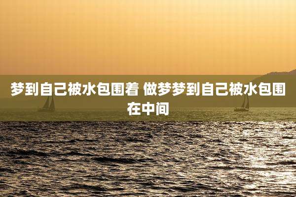 梦到自己被水包围着 做梦梦到自己被水包围在中间