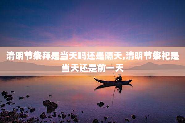 清明节祭拜是当天吗还是隔天,清明节祭祀是当天还是前一天
