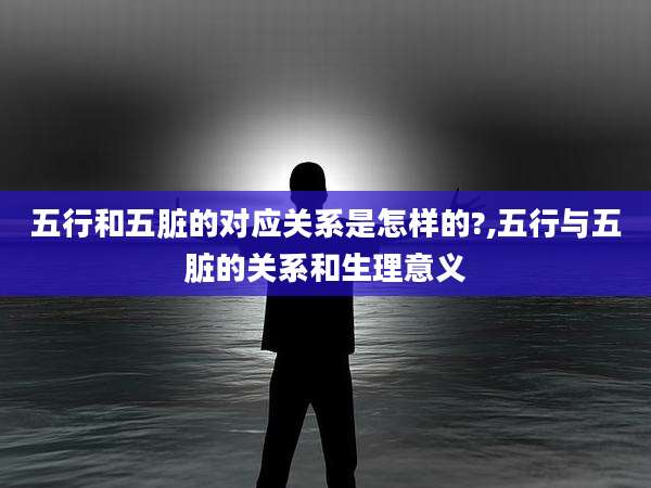 五行和五脏的对应关系是怎样的?,五行与五脏的关系和生理意义