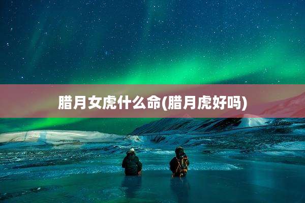腊月女虎什么命(腊月虎好吗)