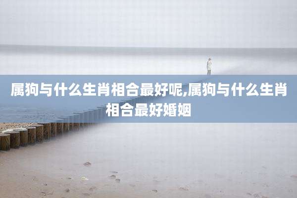 属狗与什么生肖相合最好呢,属狗与什么生肖相合最好婚姻