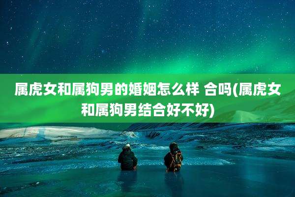 属虎女和属狗男的婚姻怎么样 合吗(属虎女和属狗男结合好不好)