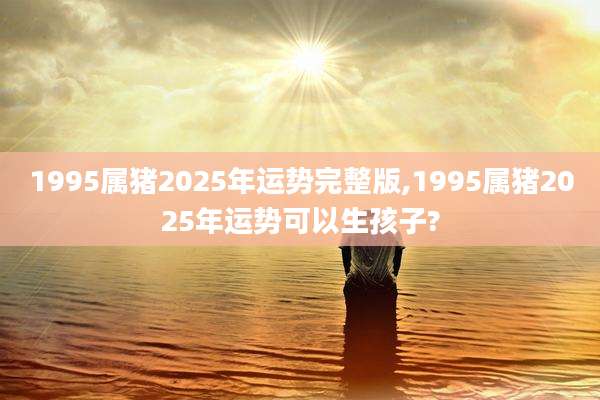 1995属猪2025年运势完整版,1995属猪2025年运势可以生孩子?