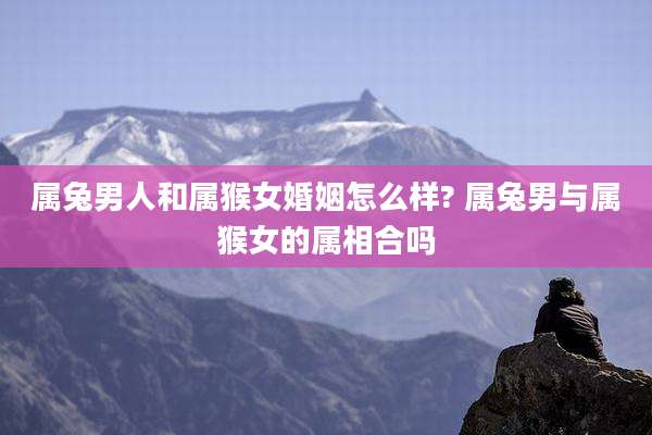 属兔男人和属猴女婚姻怎么样? 属兔男与属猴女的属相合吗