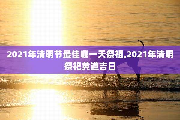 2021年清明节最佳哪一天祭祖,2021年清明祭祀黄道吉日