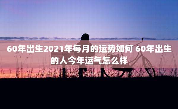 60年出生2021年每月的运势如何 60年出生的人今年运气怎么样