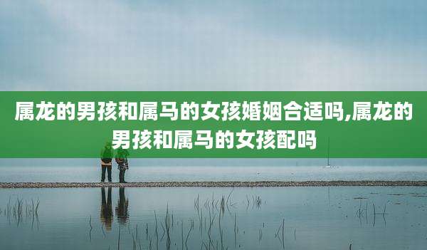 属龙的男孩和属马的女孩婚姻合适吗,属龙的男孩和属马的女孩配吗