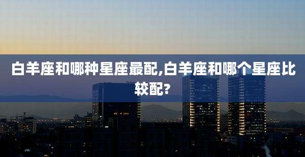 白羊座和哪种星座最配,白羊座和哪个星座比较配?