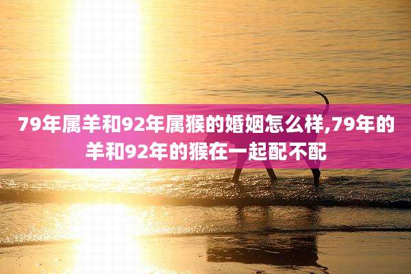 79年属羊和92年属猴的婚姻怎么样,79年的羊和92年的猴在一起配不配