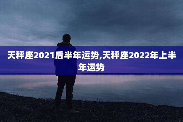 天秤座2021后半年运势,天秤座2022年上半年运势