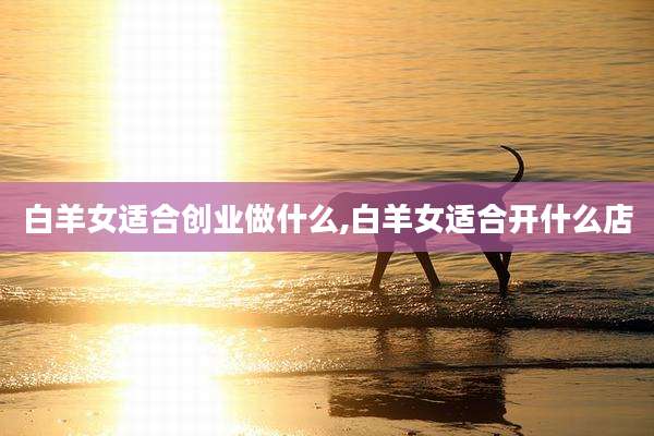 白羊女适合创业做什么,白羊女适合开什么店