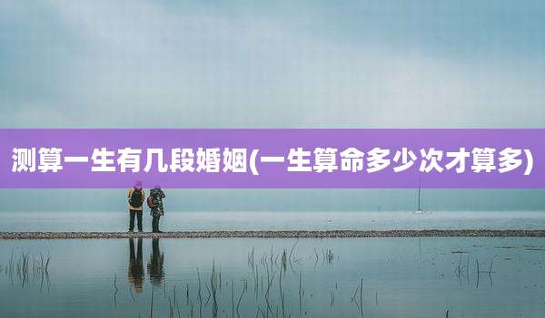 测算一生有几段婚姻(一生算命多少次才算多)