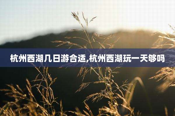 杭州西湖几日游合适,杭州西湖玩一天够吗