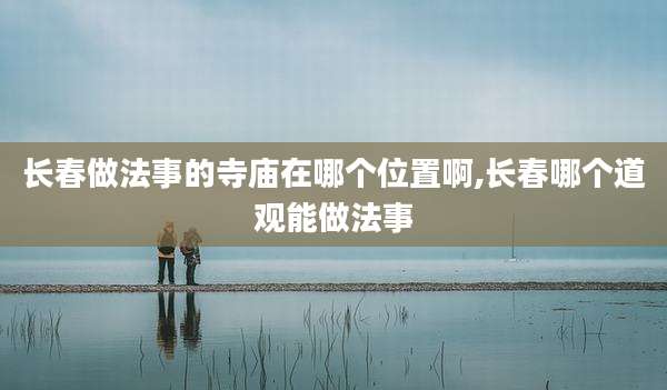 长春做法事的寺庙在哪个位置啊,长春哪个道观能做法事