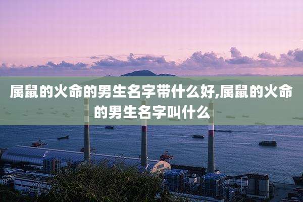 属鼠的火命的男生名字带什么好,属鼠的火命的男生名字叫什么