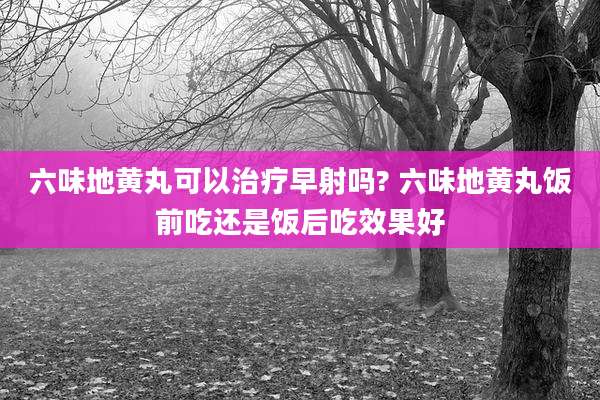 六味地黄丸可以治疗早射吗? 六味地黄丸饭前吃还是饭后吃效果好