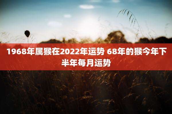 1968年属猴在2022年运势 68年的猴今年下半年每月运势