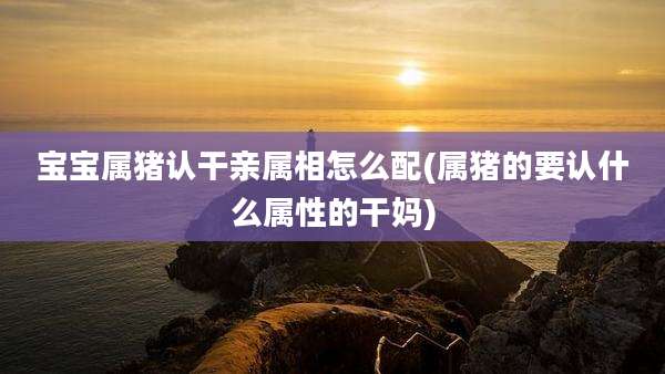 宝宝属猪认干亲属相怎么配(属猪的要认什么属性的干妈)