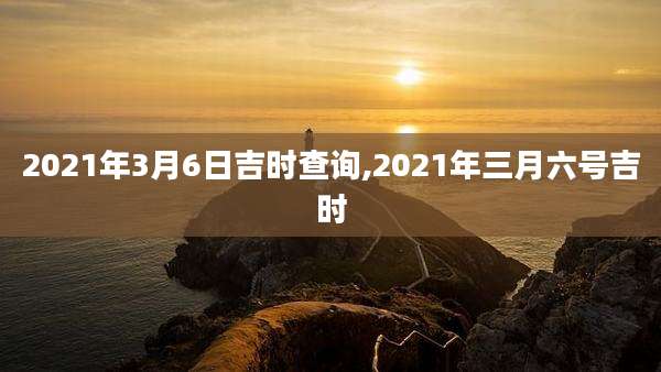 2021年3月6日吉时查询,2021年三月六号吉时