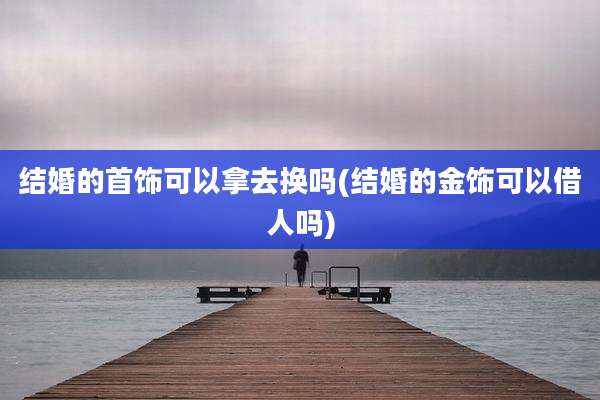 结婚的首饰可以拿去换吗(结婚的金饰可以借人吗)