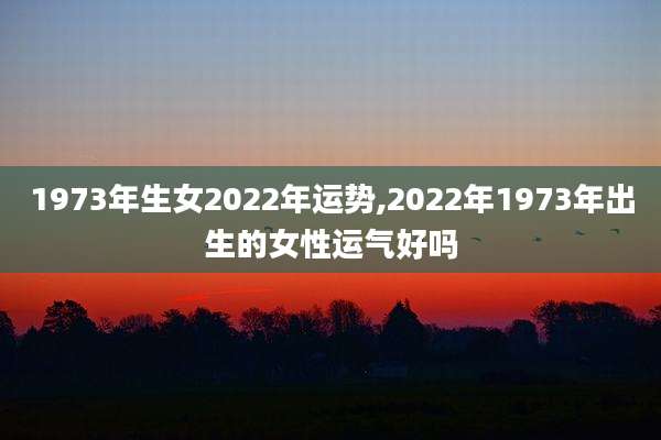 1973年生女2022年运势,2022年1973年出生的女性运气好吗