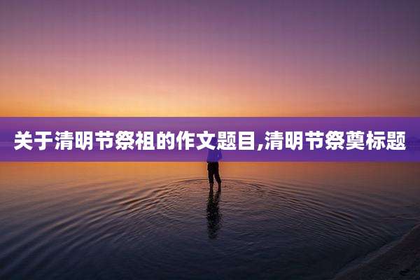 关于清明节祭祖的作文题目,清明节祭奠标题