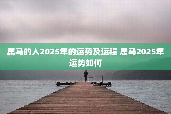 属马的人2025年的运势及运程 属马2025年运势如何