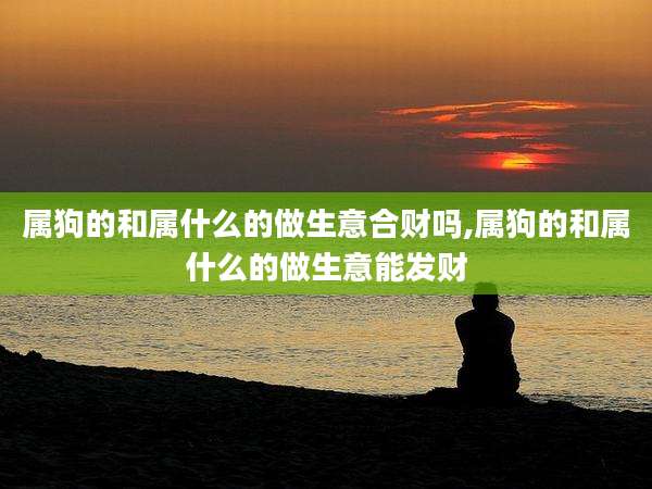 属狗的和属什么的做生意合财吗,属狗的和属什么的做生意能发财