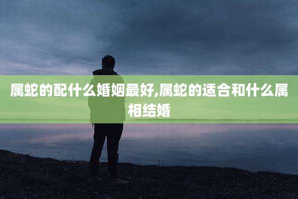 属蛇的配什么婚姻最好,属蛇的适合和什么属相结婚