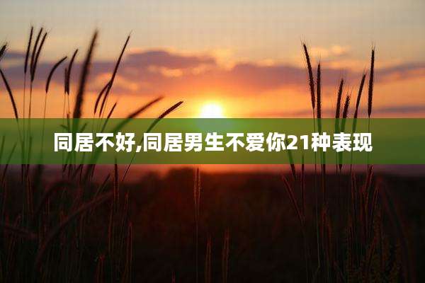 同居不好,同居男生不爱你21种表现