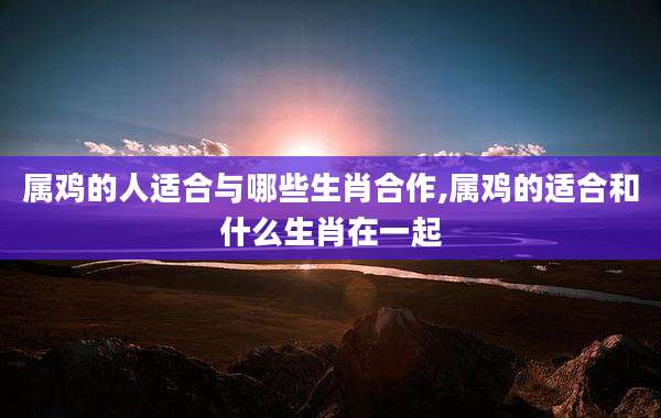 属鸡的人适合与哪些生肖合作,属鸡的适合和什么生肖在一起