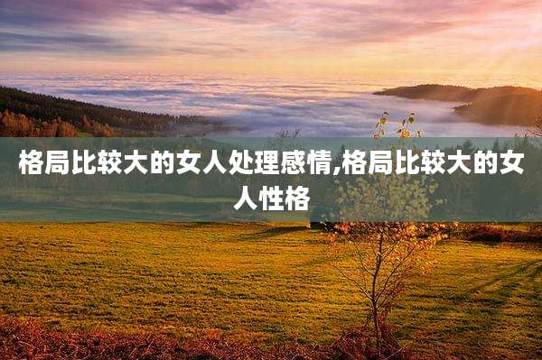 格局比较大的女人处理感情,格局比较大的女人性格